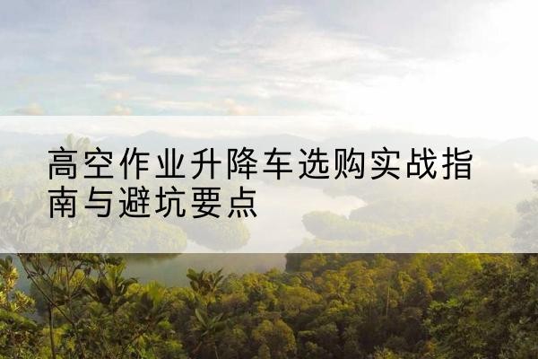 岳池升降车怎么选-高空作业升降车选购实战指南与避坑要点
