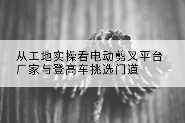 岳池电动剪叉升降平台厂家-从工地实操看电动剪叉平台厂家与登高车挑选门道