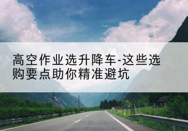 岳池升降车厂家-高空作业选升降车-这些选购要点助你*避坑