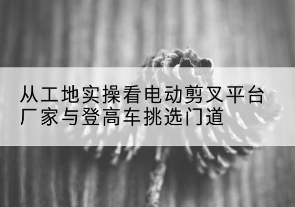 岳池电动剪叉升降平台厂家-从工地实操看电动剪叉平台厂家与登高车挑选门道